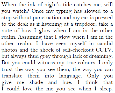 When the ink of night's tide catches me, will / you watch? Once my typing has slowed to a / stop without punctuation and my ear is pressed / to the desk as if listening at a trapdoor, take a / note of how I glow when I am in the other / realm. Assuming that I glow when I am in the / other realm. I have seen myself in candid / photos and the shock of self—checkout CCTV, / but always thud grey through lack of dreaming. / But you could witness my true colours. I only / trust the way you see them, the way you can / translate them into language. Only you / give me shade and hue. I think that / I could love the me you see when I sleep.