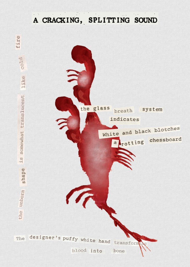 A Cracking, Splitting Sound

The image is dominated by an ambiguous figure that seems to combine a spiny fish with forms suggestive of mammal embryos. The collaged text reads as follows:

the unborn shape is somewhat translucent like cold fire

the glass breath system 
	indicates
white and black blotches
a rotting chessboard

The designer’s puffy white hand transforming
		blood into bone