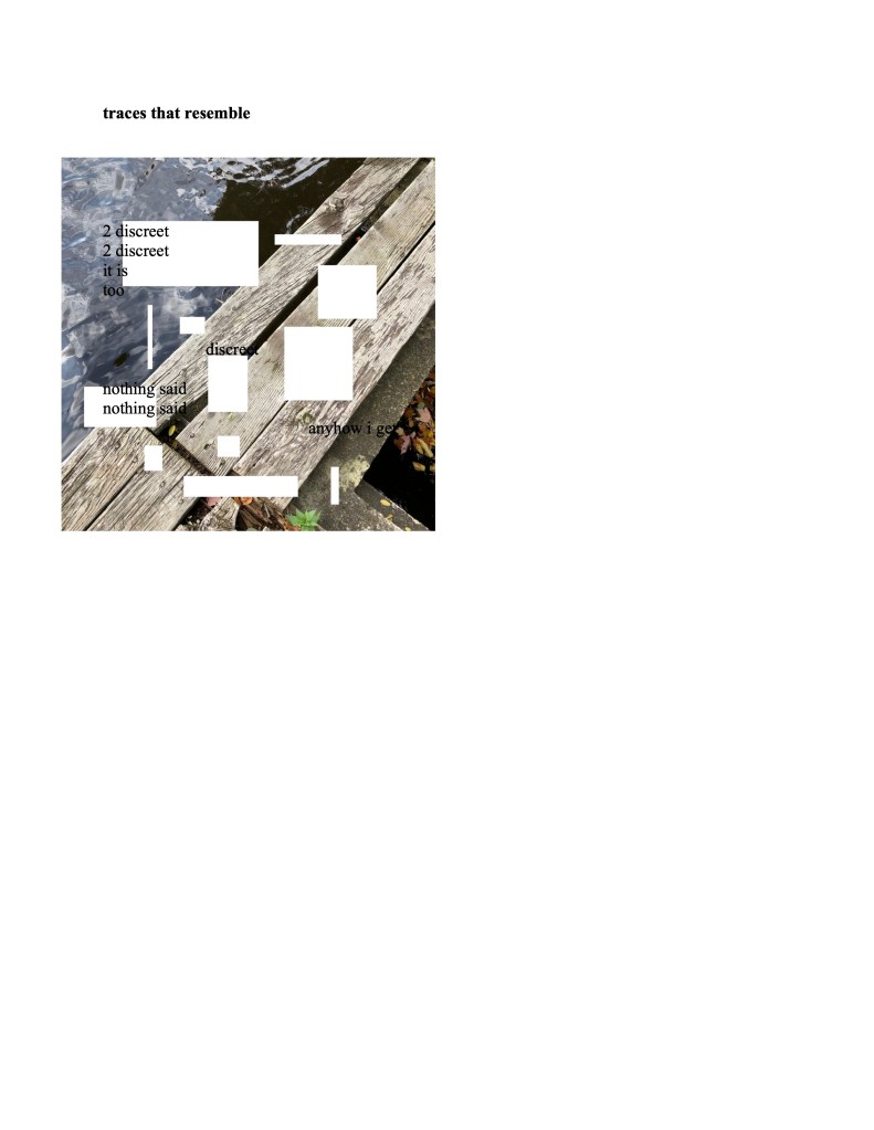 The following image consists of black text over an image of a wooden plank above dark blue water. White squares of different dimensions interrupt the image.
traces that resemble
2 discreet
2 discreet
it is
too
discreet
nothing said
nothing said
anyhow i get