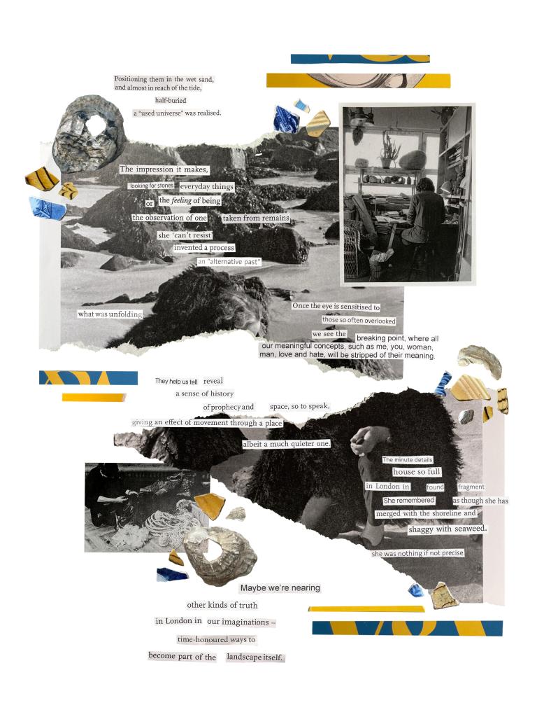 Positioning them in the wet sand,
and almost in reach of the tide,
half buried
a “used universe” was realised.
The impression it makes,
looking for stones everyday things
or the feeling of being
the observation of one taken from remains
she ‘can’t resist’
invented a process
an “alternative past”
what was unfolding
Once the eye is sensitised to
those so often overlooked
we see the breaking point, where all
our meaningful concepts, such as me, you, woman,
man, love and hate, will be stripped of their meaning
They help us reveal
a sense of history
of prophesy and space, so to speak,
giving an effect of movement through a place
albeit a much quieter one.
The minute details
house so full
in London in round fragment
She remembered as though she has
merged with the shoreline and
shaggy with seaweed.
she was nothing of not precise
Maybe we’re nearing
other kinds of truth
in London in our imaginations –
time-honoured ways to
become part of the landscape itself.